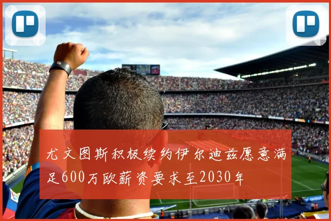尤文图斯积极续约伊尔迪兹愿意满足600万欧薪资要求至2030年