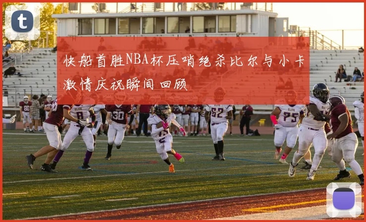 快船首胜NBA杯压哨绝杀比尔与小卡激情庆祝瞬间回顾