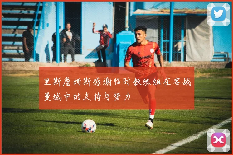里斯詹姆斯感谢临时教练组在客战曼城中的支持与努力