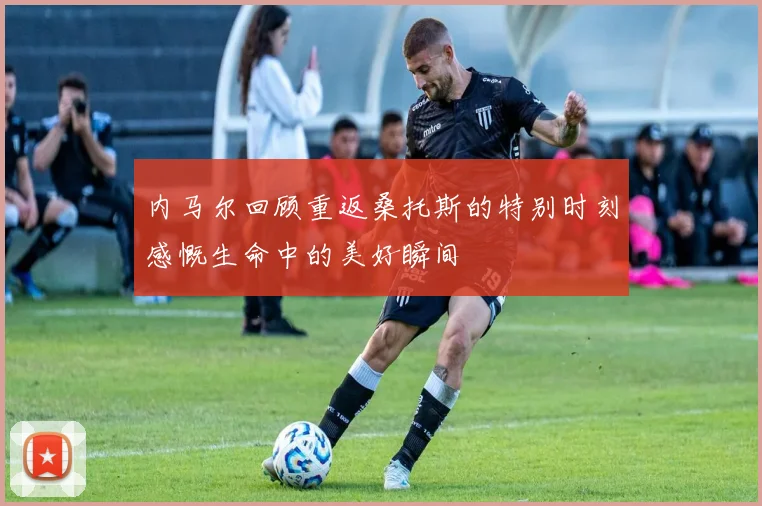 内马尔回顾重返桑托斯的特别时刻感慨生命中的美好瞬间