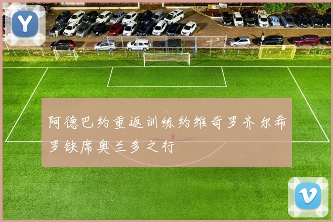 阿德巴约重返训练约维奇罗齐尔希罗缺席奥兰多之行
