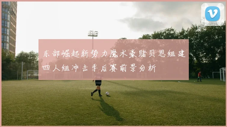 东部崛起新势力魔术豪赌贝恩组建四人组冲击季后赛前景分析