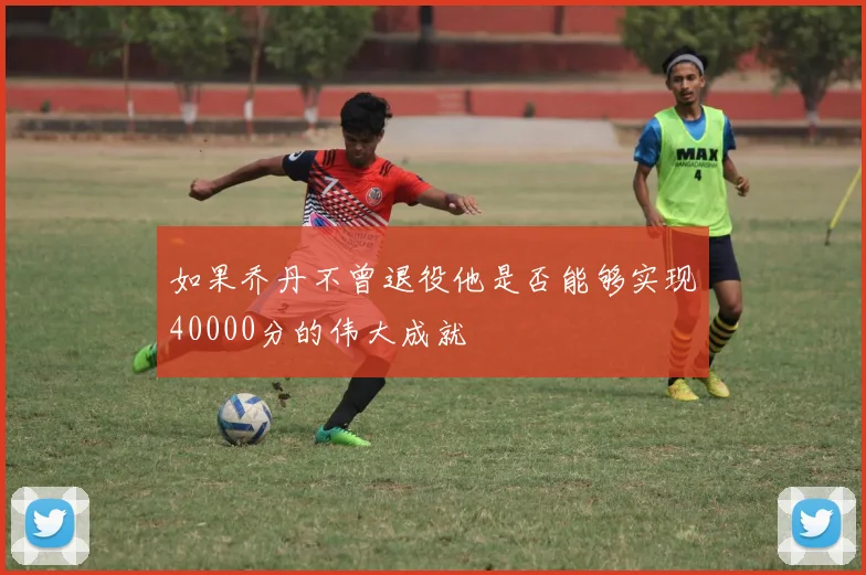 如果乔丹不曾退役他是否能够实现40000分的伟大成就