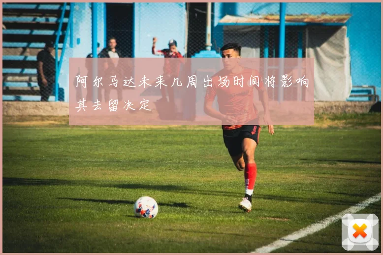 阿尔马达未来几周出场时间将影响其去留决定