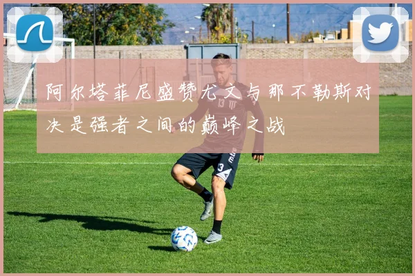 阿尔塔菲尼盛赞尤文与那不勒斯对决是强者之间的巅峰之战