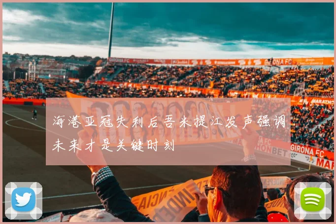 海港亚冠失利后吾米提江发声强调未来才是关键时刻