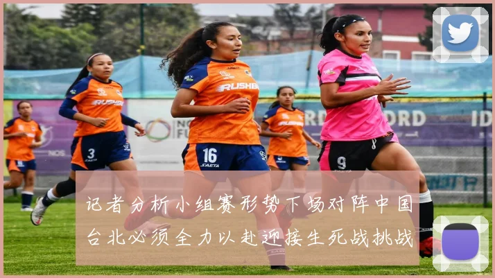 记者分析小组赛形势下场对阵中国台北必须全力以赴迎接生死战挑战