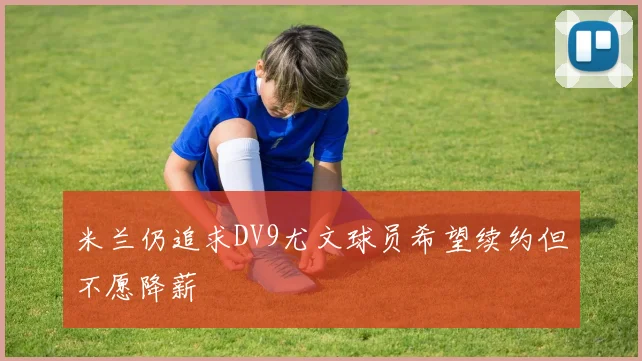 米兰仍追求DV9尤文球员希望续约但不愿降薪