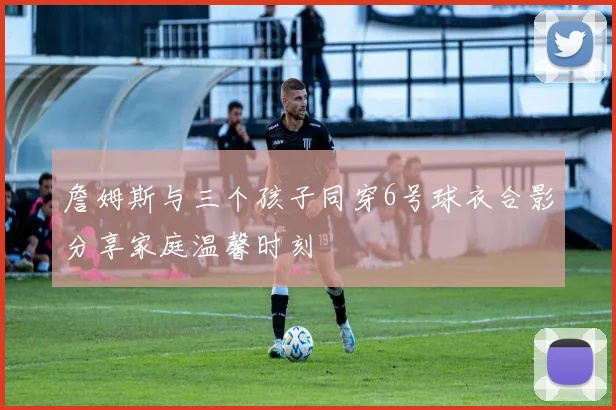 詹姆斯与三个孩子同穿6号球衣合影分享家庭温馨时刻