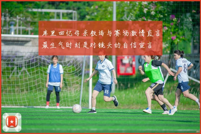 库里回忆母亲教诲与赛场激情直言最生气时刻是对镜头的自信宣言