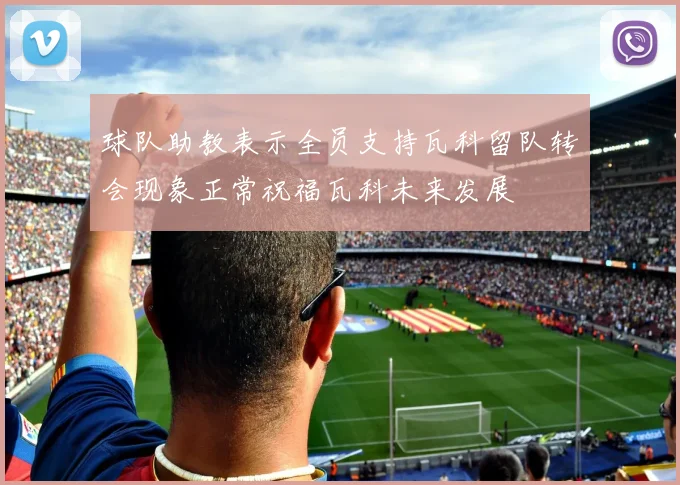 球队助教表示全员支持瓦科留队转会现象正常祝福瓦科未来发展