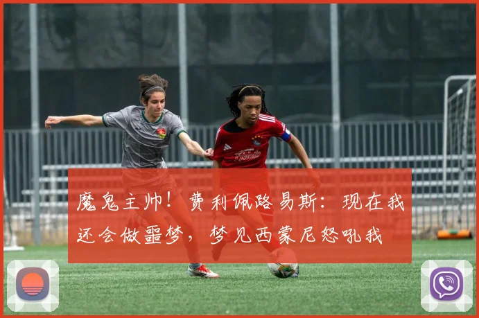 魔鬼主帅！费利佩路易斯：现在我还会做噩梦，梦见西蒙尼怒吼我