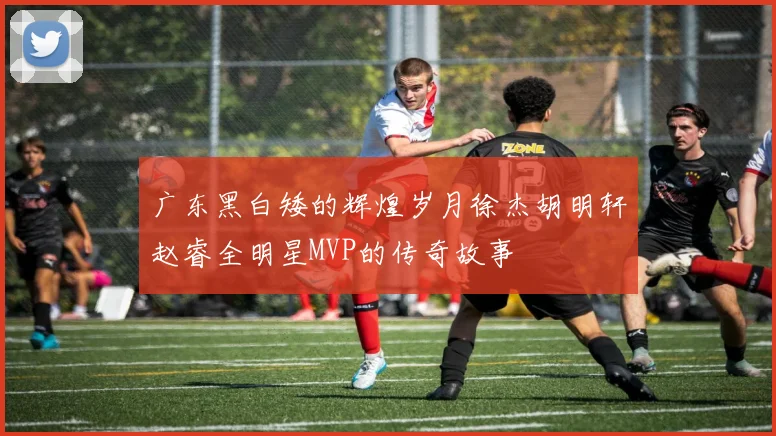 广东黑白矮的辉煌岁月徐杰胡明轩赵睿全明星MVP的传奇故事