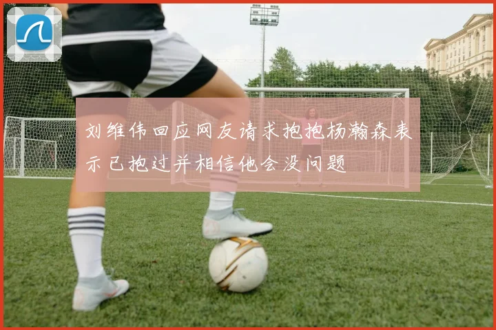 刘维伟回应网友请求抱抱杨瀚森表示已抱过并相信他会没问题