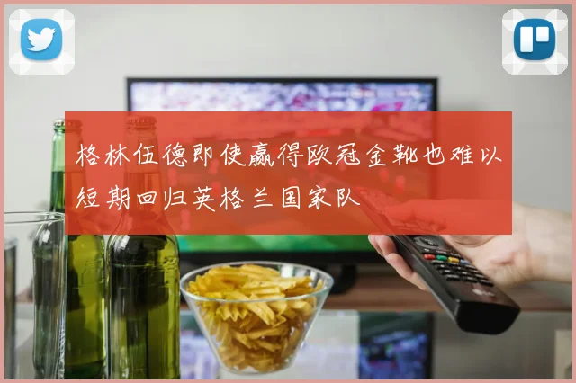 格林伍德即使赢得欧冠金靴也难以短期回归英格兰国家队