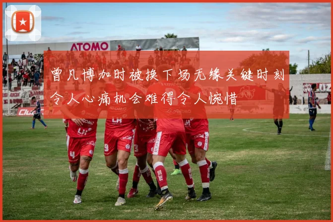 曾凡博加时被换下场无缘关键时刻令人心痛机会难得令人惋惜