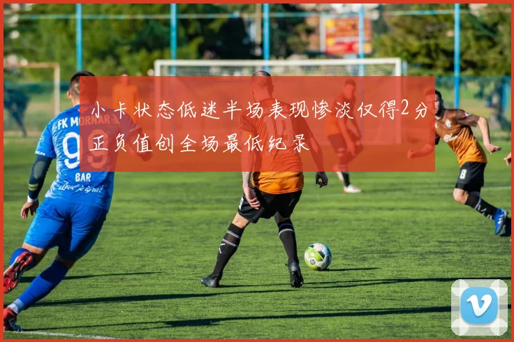 小卡状态低迷半场表现惨淡仅得2分正负值创全场最低纪录