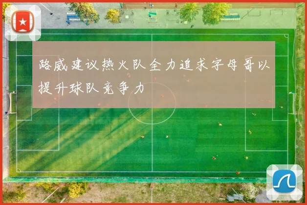 路威建议热火队全力追求字母哥以提升球队竞争力