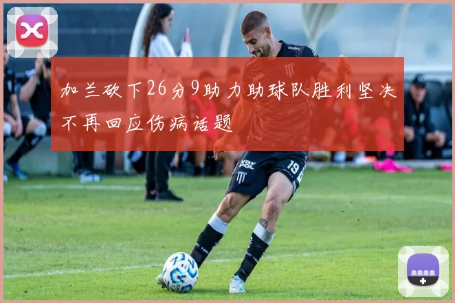 加兰砍下26分9助力助球队胜利坚决不再回应伤病话题