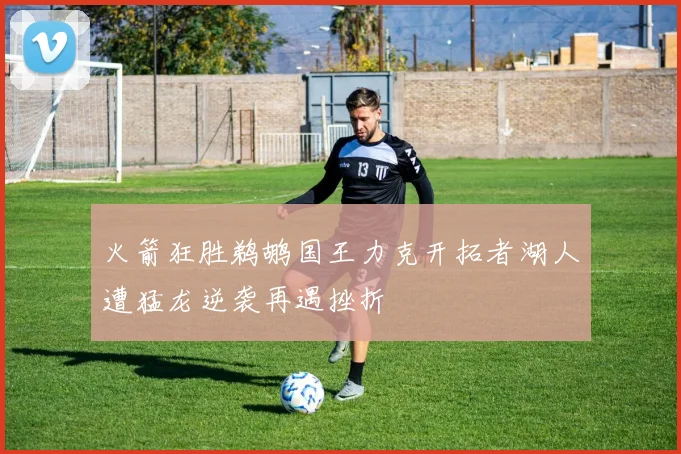 火箭狂胜鹈鹕国王力克开拓者湖人遭猛龙逆袭再遇挫折