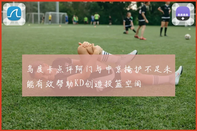 乌度卡点评阿门与申京掩护不足未能有效帮助KD创造投篮空间