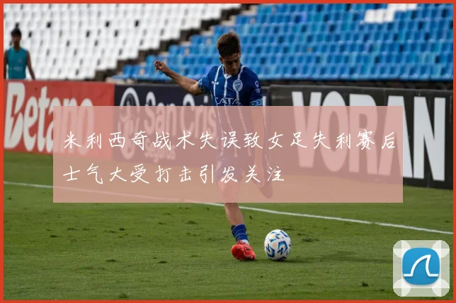 米利西奇战术失误致女足失利赛后士气大受打击引发关注
