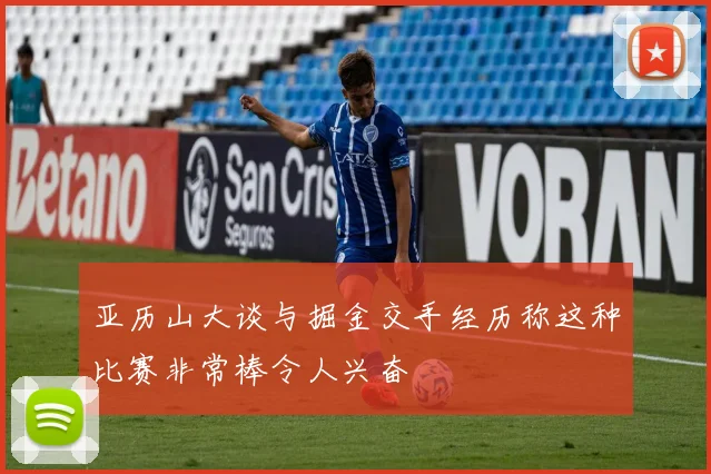 亚历山大谈与掘金交手经历称这种比赛非常棒令人兴奋