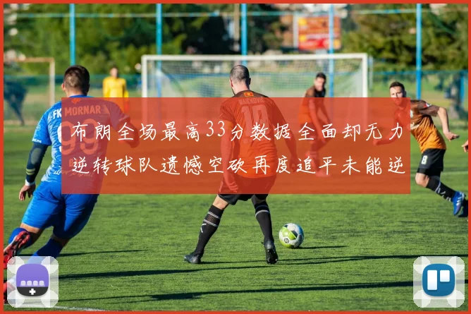 布朗全场最高33分数据全面却无力逆转球队遗憾空砍再度追平未能逆袭