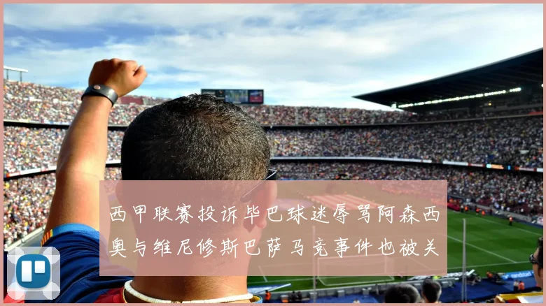 西甲联赛投诉毕巴球迷辱骂阿森西奥与维尼修斯巴萨马竞事件也被关注
