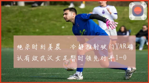 绝杀时刻姜晨璟冷静推射破门VAR确认有效武汉女足暂时领先对手1-0