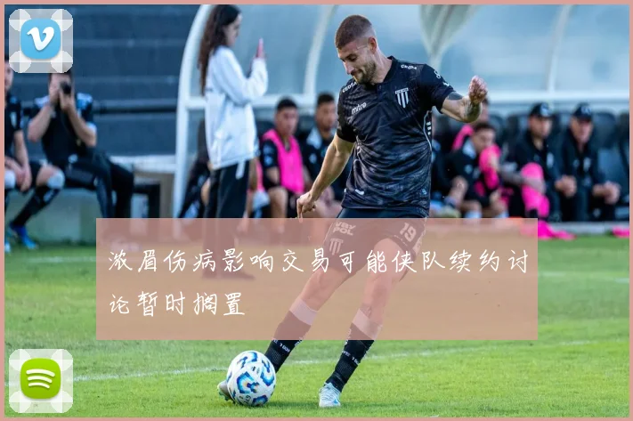 浓眉伤病影响交易可能侠队续约讨论暂时搁置