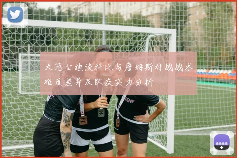 大范甘迪谈科比与詹姆斯对战战术难度差异及队友实力分析