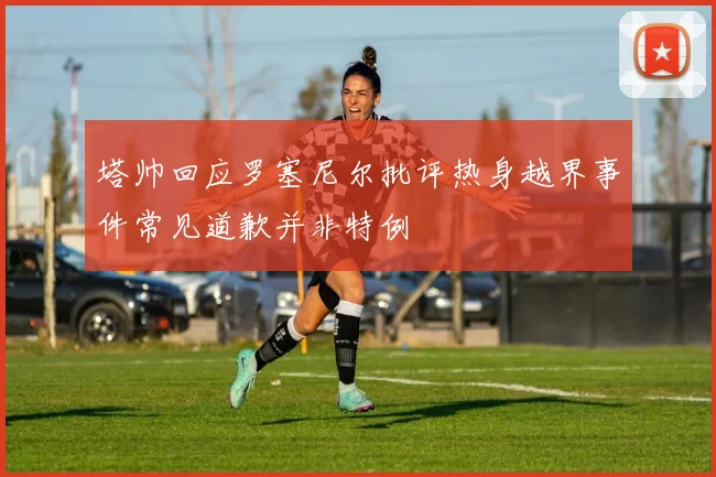 塔帅回应罗塞尼尔批评热身越界事件常见道歉并非特例