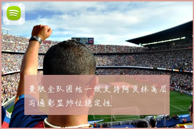 曼联全队团结一致支持阿莫林高层沟通彰显帅位稳定性