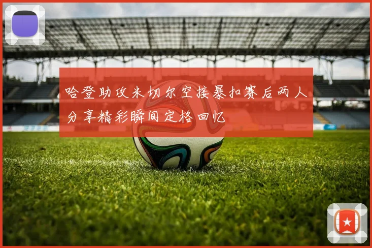 哈登助攻米切尔空接暴扣赛后两人分享精彩瞬间定格回忆
