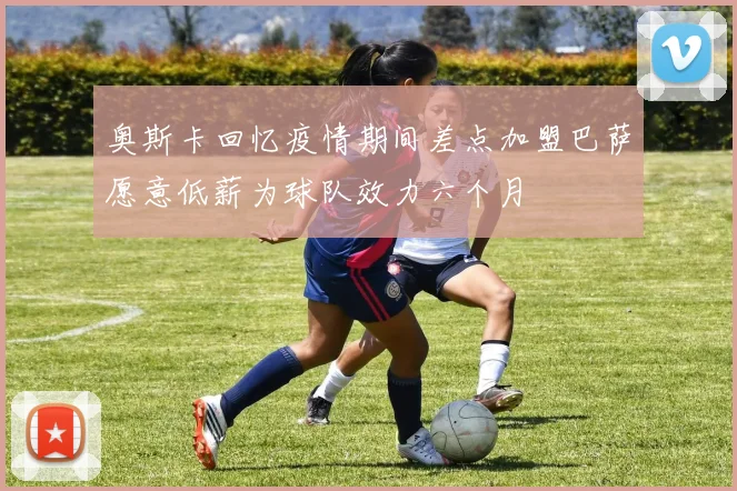 奥斯卡回忆疫情期间差点加盟巴萨愿意低薪为球队效力六个月