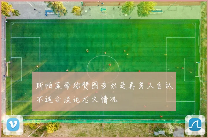 斯帕莱蒂称赞图多尔是真男人自认不适合谈论尤文情况