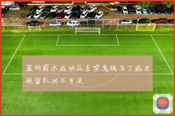 篮网薪水成功压至穷鬼线马丁威尔逊留队功不可没